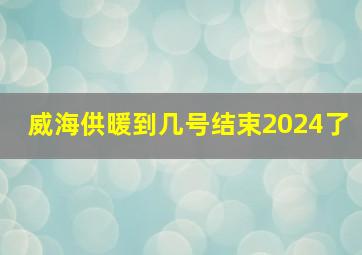 威海供暖到几号结束2024了