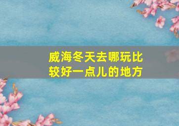 威海冬天去哪玩比较好一点儿的地方