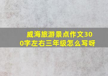 威海旅游景点作文300字左右三年级怎么写呀