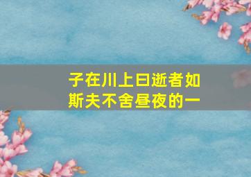 子在川上曰逝者如斯夫不舍昼夜的一