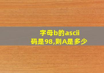 字母b的ascii码是98,则A是多少