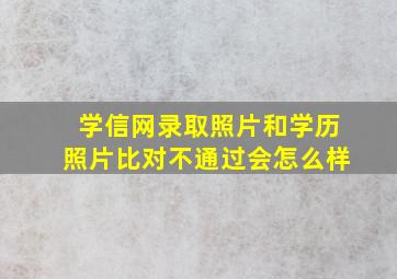 学信网录取照片和学历照片比对不通过会怎么样