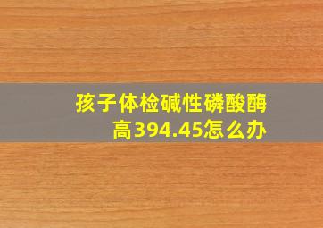 孩子体检碱性磷酸酶高394.45怎么办