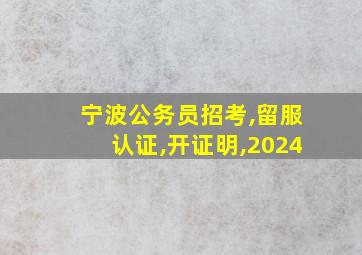 宁波公务员招考,留服认证,开证明,2024