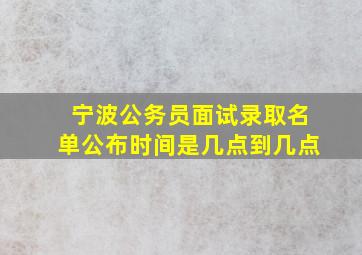 宁波公务员面试录取名单公布时间是几点到几点