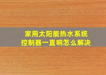 家用太阳能热水系统控制器一直响怎么解决