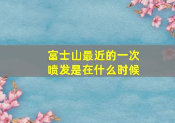 富士山最近的一次喷发是在什么时候