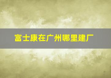 富士康在广州哪里建厂