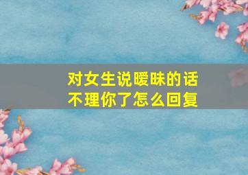 对女生说暧昧的话不理你了怎么回复