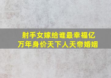 射手女嫁给谁最幸福亿万年身价天下人天帝婚姻