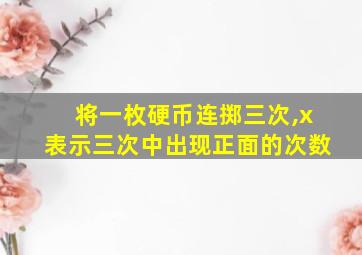 将一枚硬币连掷三次,x表示三次中出现正面的次数