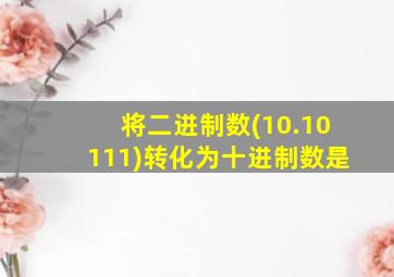 将二进制数(10.10111)转化为十进制数是