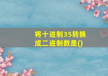 将十进制35转换成二进制数是()