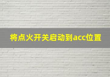 将点火开关启动到acc位置