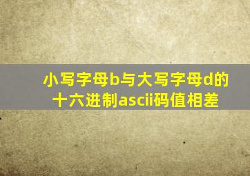 小写字母b与大写字母d的十六进制ascii码值相差