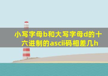 小写字母b和大写字母d的十六进制的ascii码相差几h