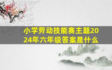 小学劳动技能赛主题2024年六年级答案是什么