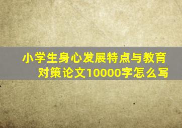 小学生身心发展特点与教育对策论文10000字怎么写