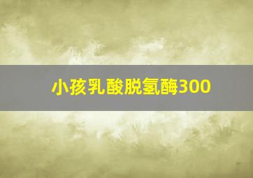 小孩乳酸脱氢酶300