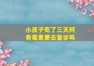 小孩子吃了三天阿奇霉素要去复诊吗