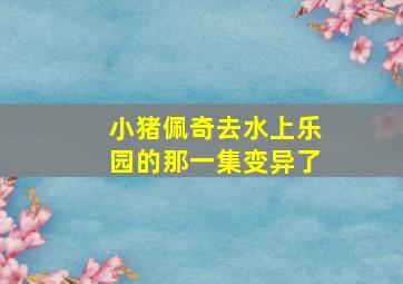 小猪佩奇去水上乐园的那一集变异了