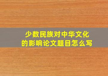 少数民族对中华文化的影响论文题目怎么写