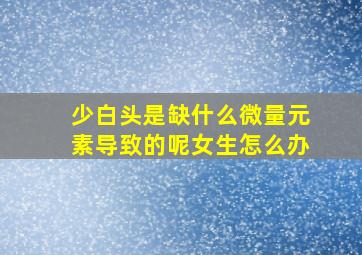 少白头是缺什么微量元素导致的呢女生怎么办