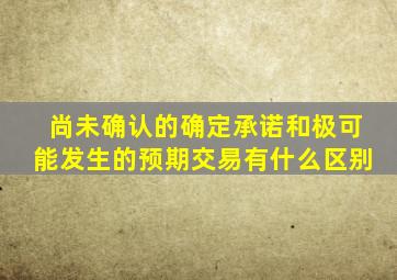 尚未确认的确定承诺和极可能发生的预期交易有什么区别