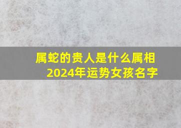 属蛇的贵人是什么属相2024年运势女孩名字