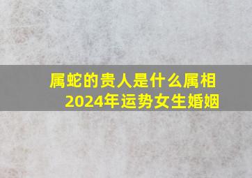 属蛇的贵人是什么属相2024年运势女生婚姻