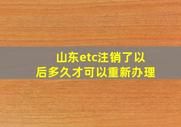 山东etc注销了以后多久才可以重新办理