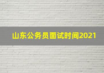 山东公务员面试时间2021