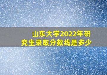 山东大学2022年研究生录取分数线是多少