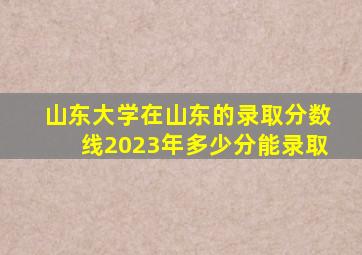 山东大学在山东的录取分数线2023年多少分能录取