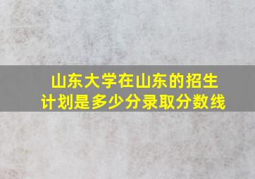 山东大学在山东的招生计划是多少分录取分数线