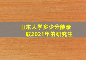 山东大学多少分能录取2021年的研究生