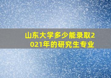 山东大学多少能录取2021年的研究生专业