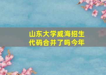 山东大学威海招生代码合并了吗今年