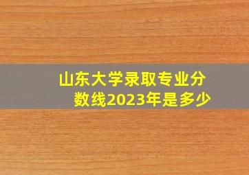 山东大学录取专业分数线2023年是多少