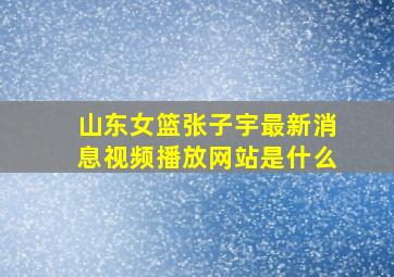 山东女篮张子宇最新消息视频播放网站是什么