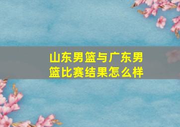 山东男篮与广东男篮比赛结果怎么样