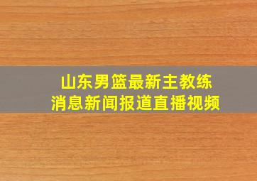 山东男篮最新主教练消息新闻报道直播视频