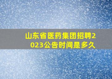 山东省医药集团招聘2023公告时间是多久