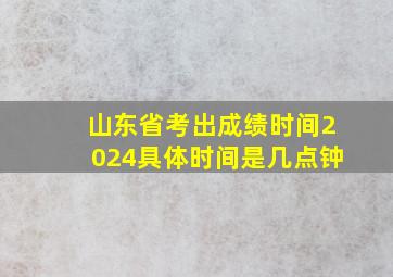 山东省考出成绩时间2024具体时间是几点钟