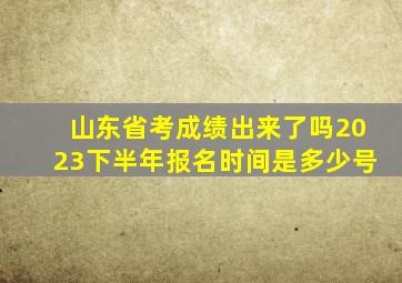 山东省考成绩出来了吗2023下半年报名时间是多少号