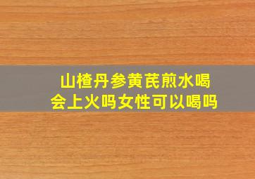 山楂丹参黄芪煎水喝会上火吗女性可以喝吗