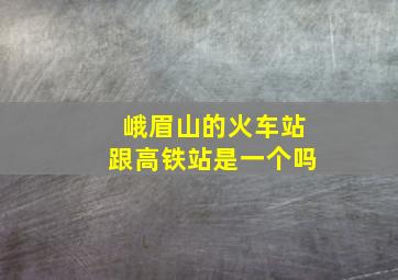 峨眉山的火车站跟高铁站是一个吗