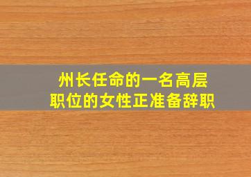 州长任命的一名高层职位的女性正准备辞职