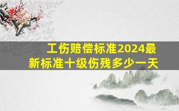 工伤赔偿标准2024最新标准十级伤残多少一天