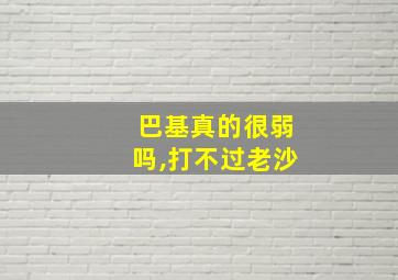 巴基真的很弱吗,打不过老沙